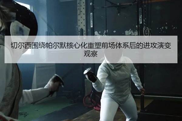 切尔西围绕帕尔默核心化重塑前场体系后的进攻演变观察
