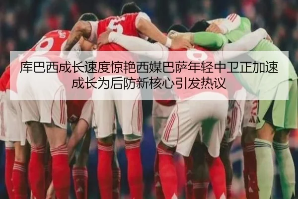 库巴西成长速度惊艳西媒巴萨年轻中卫正加速成长为后防新核心引发热议