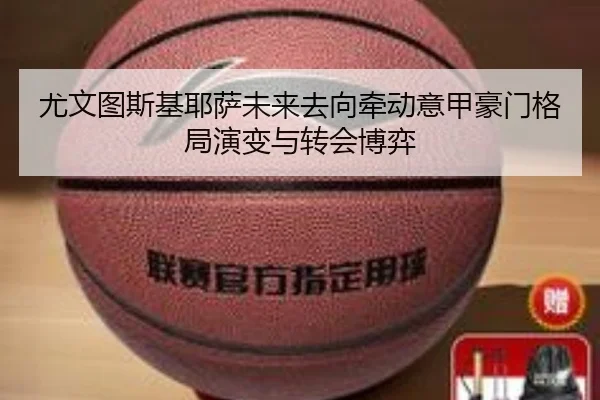 尤文图斯基耶萨未来去向牵动意甲豪门格局演变与转会博弈