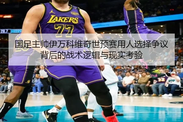 国足主帅伊万科维奇世预赛用人选择争议背后的战术逻辑与现实考验