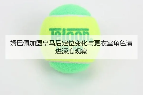 姆巴佩加盟皇马后定位变化与更衣室角色演进深度观察