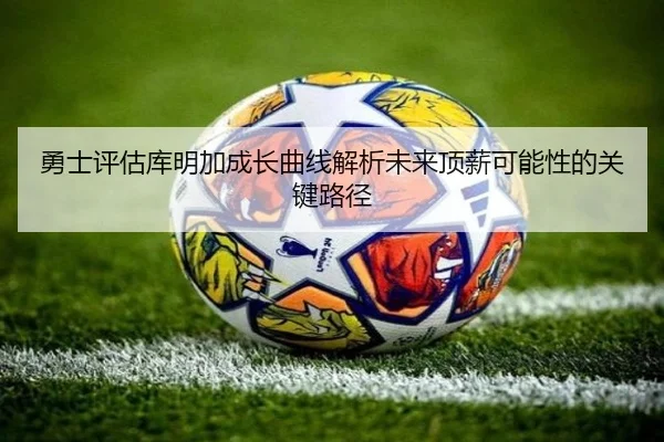 勇士评估库明加成长曲线解析未来顶薪可能性的关键路径