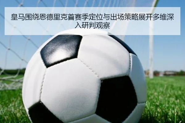 皇马围绕恩德里克首赛季定位与出场策略展开多维深入研判观察