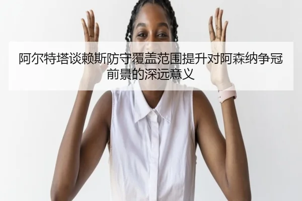 阿尔特塔谈赖斯防守覆盖范围提升对阿森纳争冠前景的深远意义