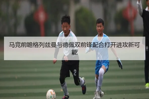 马竞前瞻格列兹曼与德佩双前锋配合打开进攻新可能