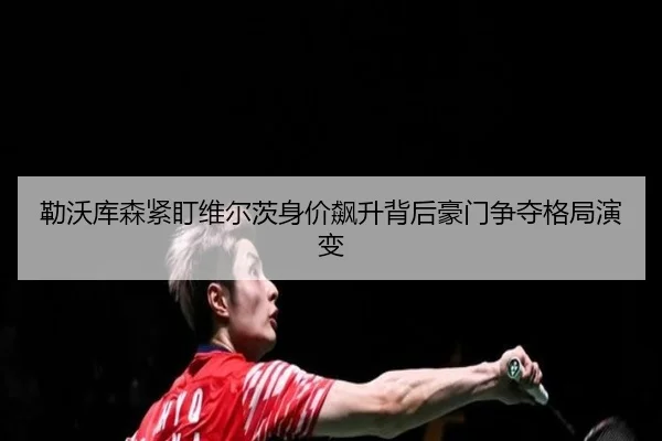 勒沃库森紧盯维尔茨身价飙升背后豪门争夺格局演变