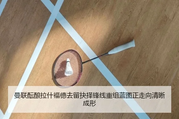 曼联酝酿拉什福德去留抉择锋线重组蓝图正走向清晰成形