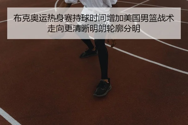 布克奥运热身赛持球时间增加美国男篮战术走向更清晰明朗轮廓分明