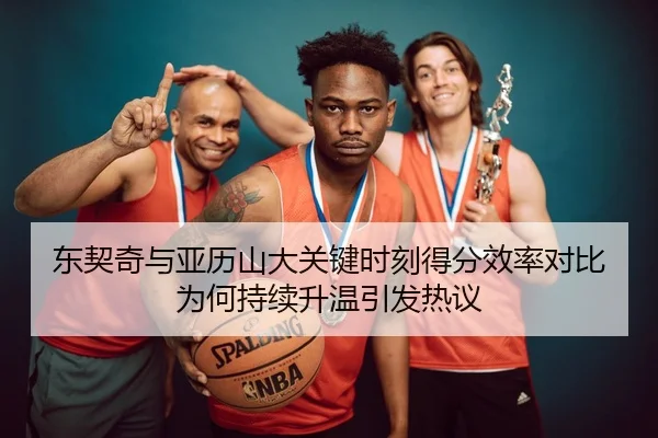 东契奇与亚历山大关键时刻得分效率对比为何持续升温引发热议